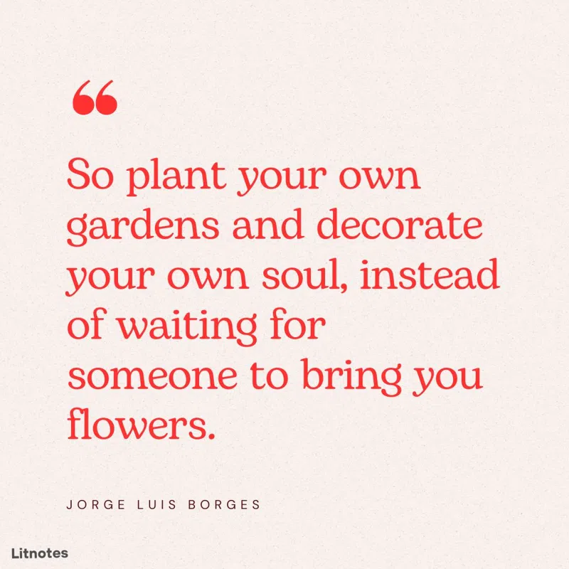 So plant your own gardens and decorate your own soul, instead of waiting for someone to bring you flowers.